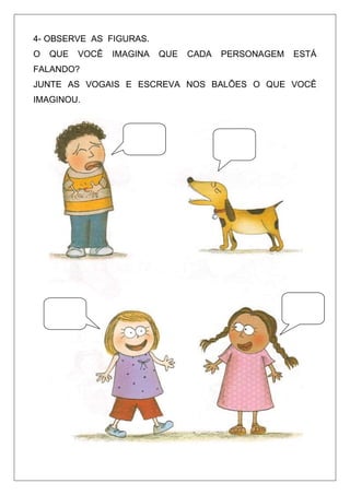4- OBSERVE AS FIGURAS.
O

QUE

VOCÊ

IMAGINA

QUE

CADA

PERSONAGEM

ESTÁ

FALANDO?
JUNTE AS VOGAIS E ESCREVA NOS BALÕES O QUE VOCÊ
IMAGINOU.

 