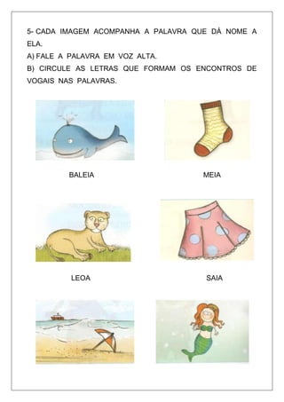 5- CADA IMAGEM ACOMPANHA A PALAVRA QUE DÁ NOME A
ELA.
A) FALE A PALAVRA EM VOZ ALTA.
B) CIRCULE AS LETRAS QUE FORMAM OS ENCONTROS DE
VOGAIS NAS PALAVRAS.

BALEIA

LEOA

MEIA

SAIA

 