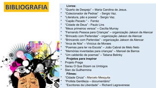 Livros:
* “Quarto de Despejo” – Maria Carolina de Jesus.
* “Colecionador de Pedras” - Sergio Vaz.
* “Literatura, pão e poesia” - Sergio Vaz.
* “Capão Pecado “ - Ferréz
* “Cidade de Deus” - Paulo Lins
* “Meus primeiros versos” – Cecília Murray
* “Fernando Pessoa para Crianças” – organização Jakson de Alencar
* “Brincado com Parlendas” - organização Jakson de Alencar
* “Brincando com Parlendas” - organização Jakson de Alencar
* “Arca de Nóe” – Vinicius de Moraes
* “Poemas para ler na Escola” – João Cabral de Melo Neto
* “Memórias inventadas para crianças” – Manoel de Barros
* “Um caldeirão de poemas” – Tatiana Belinky
Projetos para inspirar
* Projeto Praga
* Sarau O Que Dizem os Umbigos
* Slan da Guilhermina
Filmes:
* “Cidade Cinza” - Marcelo Mesquita
* “Profeta Gentileza – documentário”
* “Escritores da Liberdade” – Richard Lagravenese
 
