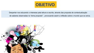 Despertar nos educando o interesse pela leitura e escrita, através das proposta de contextualização
de saberes observadas no ‘tema proposto’’ , provocando assim a reflexão sobre o mundo que os cerca.
 