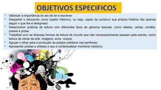 * Valorizar a importância do ato de ler e escrever
* Despertar o educando como sujeito histórico, ou seja, capaz de construir sua própria história não apenas
seguir o que lhe é designado.
* Desenvolver práticas de leitura com diferentes tipos de gêneros textuais, como relatos, cartas, cordéis,
poesia e prosa.
* Trabalhar com as diversas formas de leitura de mundo que não necessariamente passam pela escrita, como
leitura de obras de arte, imagens, sons, corpos.
* Aguçar o olhar para a produção da poesia cotidiana nas periferias.
* Apresentar poetas e artistas e seu e contextualizar momento histórico.
 