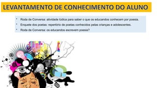 * Roda de Conversa: atividade lúdica para saber o que os educandos conhecem por poesia.
* Enquete dos poetas: repertório de poetas conhecidos pelas crianças e adolescentes.
* Roda de Conversa: os educandos escrevem poesia?
 