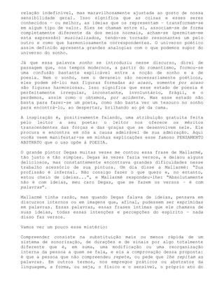 relação indefinível, mas maravilhosamente ajustada ao gosto de nossa
sensibilidade geral. Isso significa que as coisas e esses seres
conhecidos – ou melhor, as ideias que os representam – transformam-se
em algum tipo de valor. Eles se chamam entre si, associam-se de forma
completamente diferente da dos meios normais, acham-se (permitam-me
esta expressão) musicalizados, tendo-se tornado ressonantes um pelo
outro e como que harmoniosamente correspondentes. O universo poético
assim definido apresenta grandes analogias com o que podemos supor do
universo do sonho.

Já que essa palavra sonho se introduziu nesse discurso, direi de
passagem que, nos tempos modernos, a partir do romantismo, formou-se
uma confusão bastante explicável entre a noção de sonho e a de
poesia. Nem o sonho, nem o devaneio são necessariamente poéticos,
eles podem sê-lo: mas figuras formadas ao acaso, somente por acaso
são figuras harmoniosas. Isso significa que esse estado de poesia é
perfeitamente irregular, inconstante, involuntário, frágil, e o
perdemos, assim como o obtemos, por acidente. Mas esse estado não
basta para fazer-se um poeta, como não basta ver um tesouro no sonho
para encontrá-lo, ao despertar, brilhando ao pé da cama.

A inspiração é, positivamente falando, uma atribuição gratuita feita
pelo leitor a seu poeta: o leitor nos oferece os méritos
transcendentes das forças e das graças que se desenvolvem nele. Ele
procura e encontra em nós a causa admirável de sua admiração. Aqui
vocês veem manifestar-se em minhas explicações esse famoso PENSAMENTO
ABSTRATO que o uso opõe à POESIA.

O grande pintor Degas muitas vezes me contou essa frase de Mallarmé,
tão justo e tão simples. Degas às vezes fazia versos, e deixou alguns
deliciosos, mas constantemente encontrava grandes dificuldades nesse
trabalho acessório de sua pintura. Um dia disse a Mallarmé: “Sua
profissão é infernal. Não consigo fazer o que quero e, no entanto,
estou cheio de ideias...”, e Mallarmé respondeu-lhe: “Absolutamente
não é com ideias, meu caro Degas, que se fazem os versos – é com
palavras”.

Mallarmé tinha razão, mas quando Degas falava de ideias, pensava em
discursos internos ou em imagens que, afinal, pudessem ser exprimidas
em palavras. Essas palavras, essas frases íntimas que ele chamava de
suas ideias, todas essas intenções e percepções do espírito – nada
disso faz versos.

Vamos ver um pouco esse mistério:

Compreender consiste na substituição mais ou menos rápida de um
sistema de sonorização, de durações e de sinais por algo totalmente
diferente que é, em suma, uma modificação ou uma reorganização
interna da pessoa a quem se fala, e eis a comprovação dessa proposta:
é que a pessoa que não compreendeu repete, ou pede que lhe repitam as
palavras. Em outros termos, nos empregos práticos ou abstratos da
linguagem, a forma, ou seja, o físico e o sensível, o próprio ato do
 