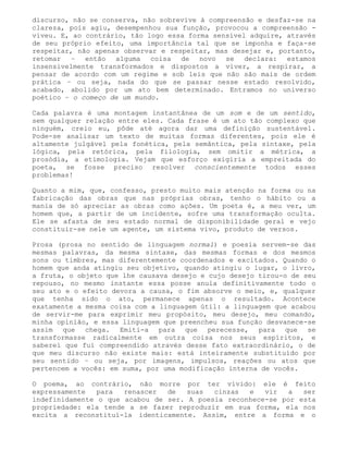 discurso, não se conserva, não sobrevive à compreensão e desfaz-se na
clareza, pois agiu, desempenhou sua função, provocou a compreensão -
viveu. E, ao contrário, tão logo essa forma sensível adquire, através
de seu próprio efeito, uma importância tal que se imponha e faça-se
respeitar, não apenas observar e respeitar, mas desejar e, portanto,
retomar – então alguma coisa de novo se declara: estamos
insensivelmente transformados e dispostos a viver, a respirar, a
pensar de acordo com um regime e sob leis que não são mais de ordem
prática – ou seja, nada do que se passar nesse estado resolvido,
acabado, abolido por um ato bem determinado. Entramos no universo
poético – o começo de um mundo.

Cada palavra é uma montagem instantânea de um som e de um sentido,
sem qualquer relação entre eles. Cada frase é um ato tão complexo que
ninguém, creio eu, pôde até agora dar uma definição sustentável.
Pode-se analisar um texto de muitas formas diferentes, pois ele é
altamente julgável pela fonética, pela semântica, pela sintaxe, pela
lógica, pela retórica, pela filologia, sem omitir a métrica, a
prosódia, a etimologia. Vejam que esforço exigiria a empreitada do
poeta, se fosse preciso resolver conscientemente todos esses
problemas!

Quanto a mim, que, confesso, presto muito mais atenção na forma ou na
fabricação das obras que nas próprias obras, tenho o hábito ou a
mania de só apreciar as obras como ações. Um poeta é, a meu ver, um
homem que, a partir de um incidente, sofre uma transformação oculta.
Ele se afasta de seu estado normal de disponibilidade geral e vejo
constituir-se nele um agente, um sistema vivo, produto de versos.

Prosa (prosa no sentido de linguagem normal) e poesia servem-se das
mesmas palavras, da mesma sintaxe, das mesmas formas e dos mesmos
sons ou timbres, mas diferentemente coordenados e excitados. Quando o
homem que anda atingiu seu objetivo, quando atingiu o lugar, o livro,
a fruta, o objeto que lhe causava desejo e cujo desejo tirou-o de seu
repouso, no mesmo instante essa posse anula definitivamente todo o
seu ato e o efeito devora a causa, o fim absorve o meio, e, qualquer
que tenha sido o ato, permanece apenas o resultado. Acontece
exatamente a mesma coisa com a linguagem útil: a linguagem que acabou
de servir-me para exprimir meu propósito, meu desejo, meu comando,
minha opinião, e essa linguagem que preencheu sua função desvanece-se
assim que chega. Emiti-a para que perecesse, para que se
transformasse radicalmente em outra coisa nos seus espíritos, e
saberei que fui compreendido através desse fato extraordinário, o de
que meu discurso não existe mais: está inteiramente substituído por
seu sentido – ou seja, por imagens, impulsos, reações ou atos que
pertencem a vocês: em suma, por uma modificação interna de vocês.

O poema, ao contrário, não morre por ter vivido: ele é feito
expressamente   para  renascer  de   suas  cinzas  e   vir   a  ser
indefinidamente o que acabou de ser. A poesia reconhece-se por esta
propriedade: ela tende a se fazer reproduzir em sua forma, ela nos
excita a reconstituí-la identicamente. Assim, entre a forma e o
 