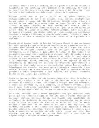 conteúdo, entre o som e o sentido, entre o poema e o estado de poesia
manifesta-se uma simetria, uma igualdade de importância, de valor e
de poder que não existe na prosa, que se opõe à lei da prosa – que
decreta a desigualdade dos dois constituintes da linguagem.

Resulta dessa análise que o valor de um poema reside na
indissolubilidade do som e do sentido. Ora, eis uma condição que
parece exigir o impossível. Não há qualquer relação entre o som e o
sentido de uma palavra. A mesma coisa se chama “horse”, em inglês,
“ίππος”, em grego, “equus”, em latim, cheval, em francês e “cavalo”
em português, mas nenhuma operação sobre qualquer um desses termos me
dará a ideia do animal em questão, nenhuma operação sobre essa ideia
me levará a qualquer uma dessas palavras – caso contrário, saberíamos
facilmente todas as línguas, a começar pela nossa. Contudo, a tarefa
do poeta é dar-nos a sensação de união íntima entre a palavra e o
espírito.

Diante de um poema, sente-se bem que há pouca chance de que um homem,
por mais bem-dotado que seja, possa improvisar para sempre, sem outro
trabalho além daquele de escrever ou de ditar um sistema contínuo e
completo de criações felizes. Como os vestígios do esforço, as
repetições, as correções, a quantidade de tempo, os dias ruins e os
desgostos desapareceram apagados pela suprema volta do espírito para
usa obra, algumas pessoas, vendo apenas a perfeição do resultado, a
consideram como resultado de uma espécie de prodígio, denominado por
elas inspiração. Fazem, portanto, do poeta, uma espécie de médium
momentâneo. Se fôssemos nos deleitar desenvolvendo rigorosamente a
doutrina da inspiração pura, as consequências seriam bem estranhas.
Acharíamos, por exemplo, que esse poeta limitado a transmitir o que
recebe, a comunicar a desconhecidos o que sabe do desconhecido não
precisaria então compreender o que escreve. Ele poderia escrever
poemas em uma língua que ignorasse.

Todos os poetas verdadeiros são necessariamente críticos de primeira
ordem. Para duvidar disso é preciso não imaginar tudo o que é o
trabalho do espírito - esta luta contra a desigualdade dos momentos,
o acaso das associações, as distrações, as diversões externas. Isso
não é tudo, todo poeta verdadeiro é muito mais capaz de raciocínio
exato e de pensamento abstrato do que se pensa geralmente.

Pois bem, observei com a mesma frequência com que trabalhei como
poeta que meu trabalho exigia de mim não apenas aquela presença do
universo poético do qual falei, mas também uma quantidade de
reflexões, de decisões, de escolhas e de combinações sem as quais
todos os dons possíveis da Musa ou do Acaso continuariam sendo
materiais preciosos em um canteiro de obras sem arquiteto. Na
verdade, um poema é uma espécie de máquina de produzir o estado
poético através das palavras. O efeito dessa máquina é incerto, pois
nada é garantido em matéria de ação sobre nossos espíritos. Mas
qualquer que seja o resultado e sua incerteza, a construção da
máquina exige a solução de muitos problemas.
 