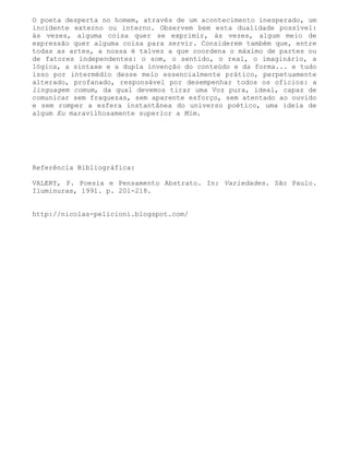 O poeta desperta no homem, através de um acontecimento inesperado, um
incidente externo ou interno. Observem bem esta dualidade possível:
às vezes, alguma coisa quer se exprimir, às vezes, algum meio de
expressão quer alguma coisa para servir. Considerem também que, entre
todas as artes, a nossa é talvez a que coordena o máximo de partes ou
de fatores independentes: o som, o sentido, o real, o imaginário, a
lógica, a sintaxe e a dupla invenção do conteúdo e da forma... e tudo
isso por intermédio desse meio essencialmente prático, perpetuamente
alterado, profanado, responsável por desempenhar todos os ofícios: a
linguagem comum, da qual devemos tirar uma Voz pura, ideal, capaz de
comunicar sem fraquezas, sem aparente esforço, sem atentado ao ouvido
e sem romper a esfera instantânea do universo poético, uma ideia de
algum Eu maravilhosamente superior a Mim.




Referência Bibliográfica:

VALERY, P. Poesia e Pensamento Abstrato. In: Variedades. São Paulo.
Iluminuras, 1991. p. 201-218.


http://nicolas-pelicioni.blogspot.com/
 