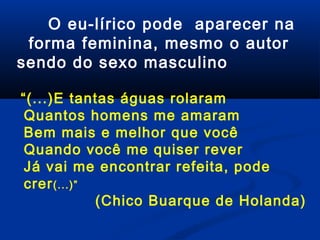 O eu-lírico pode aparecer na
forma feminina, mesmo o autor
sendo do sexo masculino
“(...)E tantas águas rolaram
Quantos homens me amaram
Bem mais e melhor que você
Quando você me quiser rever
Já vai me encontrar refeita, pode
crer (...)”
(Chico Buarque de Holanda)

 