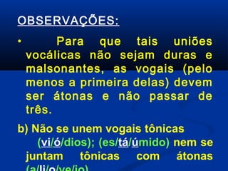 OBSERVAÇÕES:
•

Para que tais uniões
vocálicas não sejam duras e
malsonantes, as vogais (pelo
menos a primeira delas) devem
ser átonas e não passar de
três.

b) Não se unem vogais tônicas
(vi/ó/dios); (es/tá/úmido) nem se
juntam tônicas com átonas

 