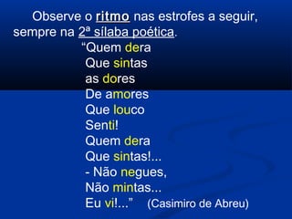 Observe o ritmo nas estrofes a seguir,
sempre na 2ª sílaba poética.
“Quem dera
Que sintas
as dores
De amores
Que louco
Senti!
Quem dera
Que sintas!...
- Não negues,
Não mintas...
Eu vi!...” (Casimiro de Abreu)

 