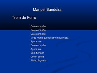Manuel Bandeira
Trem de Ferro
Café com pão
Café com pão
Café com pão
Virge Maria que foi isso maquinista?
Agora sim
Café com pão
Agora sim
Voa, fumaça
Corre, cerca
Ai seu foguista

 