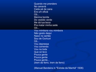 Quando me prendero
No canaviá
Cada pé de cana
Era um oficiá
Oô...
Menina bonita
Do vestido verde
Me dá tua boca
Pra matar minha sede
Oô...
Vou mimbora vou mimbora
Não gosto daqui
Nasci no sertão
Sou de Ouricuri
Oô...
Vou depressa
Vou correndo
Vou na toda
Que só levo
Pouca gente
Pouca gente
Pouca gente...
(trem de ferro, trem de ferro)
(Manuel Bandeira in "Estrela da Manhã" 1936)

 