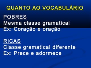 QUANTO AO VOCABULÁRIO
POBRES
Mesma classe gramatical
Ex: Coração e oração
RICAS
Classe gramatical diferente
Ex: Prece e adormece

 