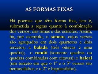 AS FORMAS FIXAS
Há poemas que têm forma fixa, isto é,
submetida a regras quanto à combinação
dos versos, das rimas e das estrofes. Assim,
há, por exemplo, o soneto, cujos versos
são agrupados em dois quartetos e dois
tercetos; a balada (três oitavas e uma
quadra); o rondó (somente quadras ou
quadras combinadas com oitavas); o haicai
(um terceto em que o 1º e o 3º versos são
pentassílabos e o 2º é heptassílabo).

 