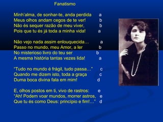 Fanatismo
Minh’alma, de sonhar-te, anda perdida
Meus olhos andam cegos de te ver!
Não és sequer razão de meu viver,
Pois que tu és já toda a minha vida!

a
b
b
a

Não vejo nada assim enlouquecida…
Passo no mundo, meu Amor, a ler
No misterioso livro do teu ser
A mesma história tantas vezes lida!

a
b

“Tudo no mundo é frágil, tudo passa…”
Quando me dizem isto, toda a graça
Duma boca divina fala em mim!

b

a

c
c
d

E, olhos postos em ti, vivo de rastros:
e
“Ah! Podem voar mundos, morrer astros, e
Que tu és como Deus: princípio e fim!…” d

 