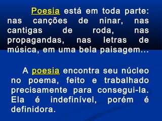 Poesia está em toda parte:
nas canções de ninar, nas
cantigas
de
roda,
nas
propagandas,
nas
letras
de
música, em uma bela paisagem...
A poesia encontra seu núcleo
no poema, feito e trabalhado
precisamente para consegui-la.
Ela é indefinível, porém é
definidora.

 