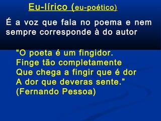 Eu-lírico ( eu-poético)
É a voz que fala no poema e nem
sempre corresponde à do autor
“O poeta é um fingidor.
Finge tão completamente
Que chega a fingir que é dor
A dor que deveras sente.”
(Fernando Pessoa)

 
