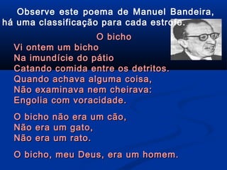 Observe este poema de Manuel Bandeira,
há uma classificação para cada estrofe.
O bicho
Vi ontem um bicho
Na imundície do pátio
Catando comida entre os detritos.
Quando achava alguma coisa,
Não examinava nem cheirava:
Engolia com voracidade.
O bicho não era um cão,
Não era um gato,
Não era um rato.
O bicho, meu Deus, era um homem.

 
