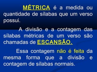 MÉTRICA é a medida ou
quantidade de sílabas que um verso
possui.
 

A divisão e a contagem das
sílabas métricas de um verso são
chamadas de ESCANSÃO.
Essa contagem não é feita da
mesma forma que a divisão e
contagem de sílabas normais.

 