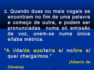 2. Quando duas ou mais vogais se

encontram no fim de uma palavra
e começo de outra, e podem ser
pronunciadas numa só emissão
de voz, unem-se numa única
sílaba métrica.

“A i/da/de aus/te/ra e/ no/bre a/
que/ che/ga/mos.”
(Alberto de
Oliveira)

 