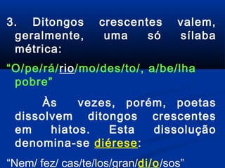 3. Ditongos
geralmente,
métrica:

crescentes
uma
só

valem,
sílaba

“O/pe/rá/rio/mo/des/to/, a/be/lha
pobre”
Às
vezes, porém, poetas
dissolvem ditongos crescentes
em
hiatos.
Esta
dissolução
denomina-se diérese:
“Nem/ fez/ cas/te/los/gran/di/o/sos”

 