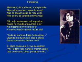 Fanatismo
Minh’alma, de sonhar-te, anda perdida
Meus olhos andam cegos de te ver!
Não és sequer razão de meu viver,
Pois que tu és já toda a minha vida!
Não vejo nada assim enlouquecida…
Passo no mundo, meu Amor, a ler
No misterioso livro do teu ser
A mesma história tantas vezes lida!
“Tudo no mundo é frágil, tudo passa…”
Quando me dizem isto, toda a graça
Duma boca divina fala em mim!
E, olhos postos em ti, vivo de rastros:
“Ah! Podem voar mundos, morrer astros,
Que tu és como Deus: princípio e fim!…”

 