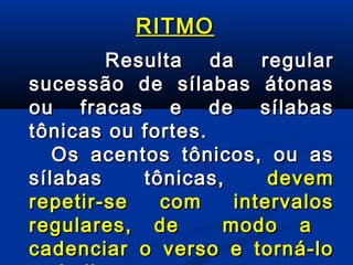 RITMO
Resulta da regular
sucessão de sílabas átonas
ou fracas e de sílabas
tônicas ou fortes.
Os acentos tônicos, ou as
sílabas
tônicas,
devem
repetir-se
com
intervalos
regulares, de
modo a
cadenciar o verso e torná-lo

 