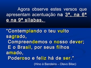 Agora observe estes versos que
apresentam acentuação na 3ª, na 6ª
e na 9ª sílabas.
“ Contem plan do o teu vul to
sa gra do,
Compreen de mos o no sso de ver ;
E o Bra sil , por seus fi lhos
a ma do,
Pode ro so e fe liz há de ser .”
(Hino à Bandeira – Olavo Bilac)

 
