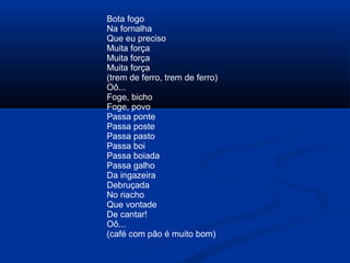 Bota fogo
Na fornalha
Que eu preciso
Muita força
Muita força
Muita força
(trem de ferro, trem de ferro)
Oô...
Foge, bicho
Foge, povo
Passa ponte
Passa poste
Passa pasto
Passa boi
Passa boiada
Passa galho
Da ingazeira
Debruçada
No riacho
Que vontade
De cantar!
Oô...
(café com pão é muito bom)

 