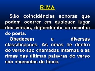 RIMA
São coincidências sonoras que
podem ocorrer em qualquer lugar
dos versos, dependendo da escolha
do poeta.
Obedecem
a
diversas
classificações. As rimas de dentro
do verso são chamadas internas e as
rimas nas últimas palavras do verso
são chamadas de finais.

 