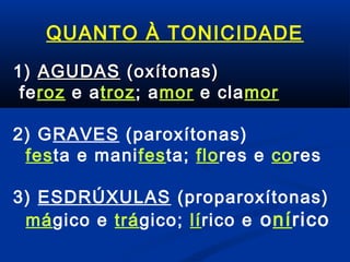 QUANTO À TONICIDADE
1) AGUDAS (oxítonas)
feroz e atroz; amor e clamor
2) GRAVES (paroxítonas)
festa e manifesta; flores e cores
3) ESDRÚXULAS (proparoxítonas)
mágico e trágico; lírico e onírico

 