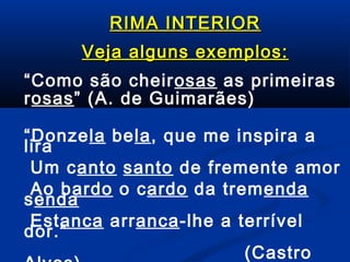 RIMA INTERIOR
Veja alguns exemplos:
“Como são cheirosas as primeiras
rosas” (A. de Guimarães)
“Donzela bela, que me inspira a
lira
Um canto santo de fremente amor
Ao bardo o cardo da tremenda
senda
Estanca arranca-lhe a terrível
dor.”
(Castro

 