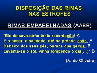 DISPOSIÇÃO DAS RIMAS
NAS ESTROFES
RIMAS EMPARELHADAS (AABB)
“Ele deixava atrás tanta recorda ção! A
E o pesar, a saudade, até no próprio chão, A
Debaixo dos seus pés, parece que gem ia, B
Levanta-se o sol, vinha rompendo o d ia(...)” B
(A. de Oliveira)

 