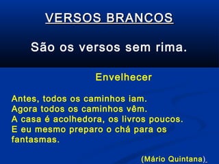 VERSOS BRANCOS
São os versos sem rima.
Envelhecer
Antes, todos os caminhos iam.
Agora todos os caminhos vêm.
A casa é acolhedora, os livros poucos.
E eu mesmo preparo o chá para os
fantasmas.
(Mário Quintana)

 