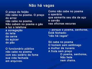 Não há vagas
O preço do feijão
não cabe no poema. O preço
do arroz
não cabe no poema.
Não cabem no poema o gás
a luz o telefone
a sonegação
do leite
da carne
do açúcar
do pão
O funcionário público
não cabe no poema
com seu salário de fome
sua vida fechada
em arquivos.

Como não cabe no poema
o operário
que esmerila seu dia de aço
e carvão
nas oficinas escuras
– porque o poema, senhores,
Está fechado:
“não há vagas”
Só cabe no poema
O homem sem estômago
a mulher de nuvens
A fruta sem preço
O poema, senhores,
Não fede
nem cheira.

 