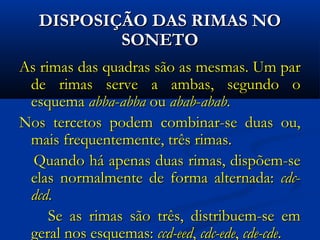 DISPOSIÇÃO DAS RIMAS NO
SONETO
As rimas das quadras são as mesmas. Um par
de rimas serve a ambas, segundo o
esquema abba-abba ou abab-abab.
Nos tercetos podem combinar-se duas ou,
mais frequentemente, três rimas.
Quando há apenas duas rimas, dispõem-se
elas normalmente de forma alternada: cdcdcd.
Se as rimas são três, distribuem-se em
geral nos esquemas: ccd-eed, cdc-ede, cde-cde.

 