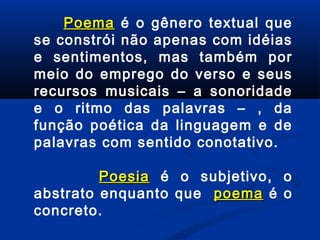 Poema é o gênero textual que
se constrói não apenas com idéias
e sentimentos, mas também por
meio do emprego do verso e seus
recursos musicais – a sonoridade
e o ritmo das palavras – , da
função poética da linguagem e de
palavras com sentido conotativo.
Poesia é o subjetivo, o
abstrato enquanto que poema é o
concreto.

 