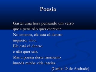 Poesia
Gastei uma hora pensando um verso
que a pena não quer escrever.
No entanto, ele está cá dentro
inquieto, vivo.
Ele está cá dentro
e não quer sair.
Mas a poesia deste momento
inunda minha vida inteira.
(Carlos D de Andrade)

 