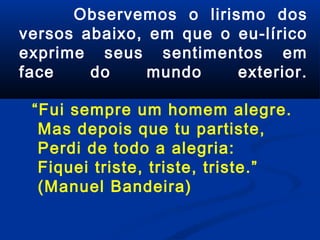 Observemos o lirismo dos
versos abaixo, em que o eu-lírico
exprime seus sentimentos em
face
do
mundo
exterior.
“Fui sempre um homem alegre.
Mas depois que tu partiste,
Perdi de todo a alegria:
Fiquei triste, triste, triste.”
(Manuel Bandeira)

 