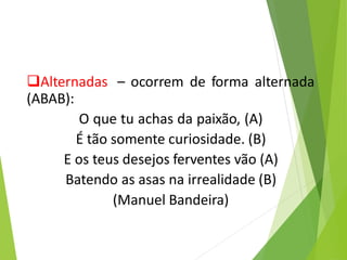 Alternadas – ocorrem de forma alternada
(ABAB):
O que tu achas da paixão, (A)
É tão somente curiosidade. (B)
E os teus desejos ferventes vão (A)
Batendo as asas na irrealidade (B)
(Manuel Bandeira)
 