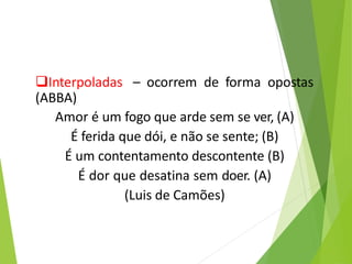 Interpoladas – ocorrem de forma opostas
(ABBA)
Amor é um fogo que arde sem se ver, (A)
É ferida que dói, e não se sente; (B)
É um contentamento descontente (B)
É dor que desatina sem doer. (A)
(Luis de Camões)
 