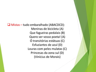  Mistas – tudo embaralhado (ABACDCD):
Meninas de bicicleta (A)
Que fagueiras pedalais (B)
Quero ser vosso poeta! (A)
Ó transitórias estátuas (C)
Esfuziantes de azul (D)
Louras com peles mulatas (C)
Princesas da zona sul (D)
(Vinícius de Morais)
 