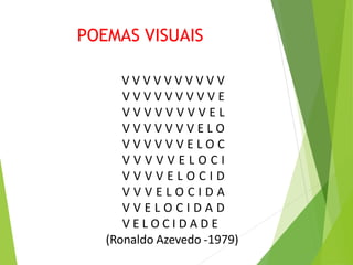 POEMAS VISUAIS
V V V V V V V V V V
V V V V V V V V V E
V V V V V V V V E L
V V V V V V V E L O
V V V V V V E L O C
V V V V V E L O C I
V V V V E L O C I D
V V V E L O C I D A
V V E L O C I D A D
V E L O C I D A D E
(Ronaldo Azevedo -1979)
 