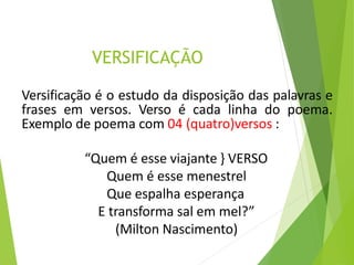 VERSIFICAÇÃO
Versificação é o estudo da disposição das palavras e
frases em versos. Verso é cada linha do poema.
Exemplo de poema com 04 (quatro)versos :
“Quem é esse viajante } VERSO
Quem é esse menestrel
Que espalha esperança
E transforma sal em mel?”
(Milton Nascimento)
 