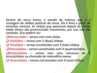 Dentro do verso temos o estudo da métrica que é a
contagem de sílabas poéticas do verso. Ela é feita a partir de
emissões sonoras. As sílabas que aparecem depois da última
sílaba tônica são pronunciadas fracamente, por isso não são
contadas. Elas podem ser:
Monossílabo – versos com uma sílaba.
 Dissílabos – versos com 2 (duas) sílabas.
 Trissílabos – versos constituídos com 3 (três) sílabas.
Tetrassílabos – versos constituídos com 4 (quatro)sílabas.
Pentassílabos – versos com uma estrutura de 5
(cinco)sílabas ou chamado de redondilha menor.
 Hexassílabos – versos estruturados com 6 (seis) sílabas.
 