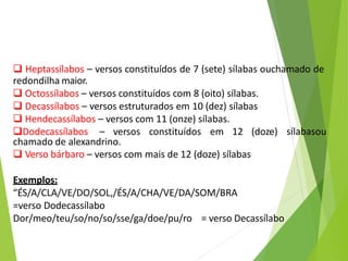  Heptassílabos – versos constituídos de 7 (sete) sílabas ouchamado de
redondilha maior.
 Octossílabos – versos constituídos com 8 (oito) sílabas.
 Decassílabos – versos estruturados em 10 (dez) sílabas
 Hendecassílabos – versos com 11 (onze) sílabas.
sílabasou
Dodecassílabos – versos constituídos em 12 (doze)
chamado de alexandrino.
 Verso bárbaro – versos com mais de 12 (doze) sílabas
Exemplos:
“ÉS/A/CLA/VE/DO/SOL,/ÉS/A/CHA/VE/DA/SOM/BRA
=verso Dodecassílabo
Dor/meo/teu/so/no/so/sse/ga/doe/pu/ro = verso Decassílabo
 
