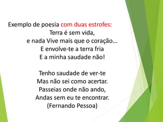 Exemplo de poesia com duas estrofes:
Terra é sem vida,
e nada Vive mais que o coração...
E envolve-te a terra fria
E a minha saudade não!
Tenho saudade de ver-te
Mas não sei como acertar.
Passeias onde não ando,
Andas sem eu te encontrar.
(Fernando Pessoa)
 