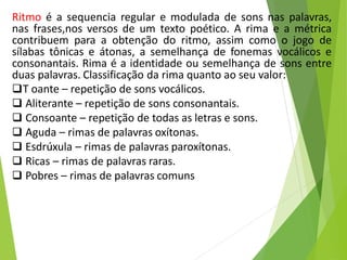 Ritmo é a sequencia regular e modulada de sons nas palavras,
nas frases,nos versos de um texto poético. A rima e a métrica
contribuem para a obtenção do ritmo, assim como o jogo de
sílabas tônicas e átonas, a semelhança de fonemas vocálicos e
consonantais. Rima é a identidade ou semelhança de sons entre
duas palavras. Classificação da rima quanto ao seu valor:
T oante – repetição de sons vocálicos.
 Aliterante – repetição de sons consonantais.
 Consoante – repetição de todas as letras e sons.
 Aguda – rimas de palavras oxítonas.
 Esdrúxula – rimas de palavras paroxítonas.
 Ricas – rimas de palavras raras.
 Pobres – rimas de palavras comuns
 