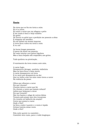 Ânsia

Na treva que se fez em torno a mim
Eu vi a carne.
Eu senti a carne que me afogava o peito
E me trazia à boca o beijo maldito.
Eu gritei.
De horror eu gritei que a perdição me possuía a alma
E ninguém me atendeu.
Eu me debati em ânsias impuras
A treva ficou rubra em torno a mim
E eu caí!

As horas longas passaram.
O pavor da morte me possuiu.
No vazio interior ouvi gritos lúgubres
Mas a boca beijada não respondeu aos gritos.

Tudo quebrou na prostração.

O movimento da treva cessou ante mim.

A carne fugiu
Desapareceu devagar, sombria, indistinta
Mas na boca ficou o beijo morto.
A carne desapareceu na treva
E eu senti que desaparecia na dor
Que eu tinha a dor em mim como tivera a carne
Na violência da posse.

Olhos que olharam a carne
Por que chorais?
Chorais talvez a carne que foi
Ou chorais a carne que jamais voltará?
Lábios que beijaram a carne
Por que tremeis?
Não vos bastou o afago de outros lábios
Tremeis pelo prazer que eles trouxeram
Ou tremeis no balbucio da oração?
Carne que possui a carne
Onde o frio?
Lá fora a noite é quente e o vento é tépido
Gritam luxúria nesse vento
Onde o frio?

Pela noite quente eu caminhei...
Caminhei sem rumo, para o ruído longínquo



                                                       10
 