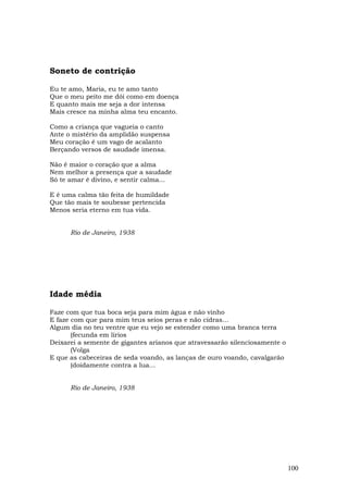 Soneto de contrição

Eu te amo, Maria, eu te amo tanto
Que o meu peito me dói como em doença
E quanto mais me seja a dor intensa
Mais cresce na minha alma teu encanto.

Como a criança que vagueia o canto
Ante o mistério da amplidão suspensa
Meu coração é um vago de acalanto
Berçando versos de saudade imensa.

Não é maior o coração que a alma
Nem melhor a presença que a saudade
Só te amar é divino, e sentir calma...

E é uma calma tão feita de humildade
Que tão mais te soubesse pertencida
Menos seria eterno em tua vida.


      Rio de Janeiro, 1938




Idade média

Faze com que tua boca seja para mim água e não vinho
E faze com que para mim teus seios peras e não cidras...
Algum dia no teu ventre que eu vejo se estender como uma branca terra
       (fecunda em lírios
Deixarei a semente de gigantes arianos que atravessarão silenciosamente o
       (Volga
E que as cabeceiras de seda voando, as lanças de ouro voando, cavalgarão
       (doidamente contra a lua...


      Rio de Janeiro, 1938




                                                                            100
 