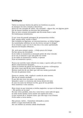 Solilóquio

Talvez os imensos limites da pátria me lembrem os puros
E amargue em meu coração a descrença.
Sinto-me tão cansado de sofrer, tão cansado! – algum dia, em alguma parte
Hei de lançar também as âncoras das promessas
Mas no meu coração intranqüilo não há senão fome e sede
De lembranças inexistentes.

O que resta da grande paisagem de pensamentos vividos
Dize, minha alma, senão o vazio?
São verdades as lágrimas, os estremecimentos, os tédios longos
As caminhadas infinitas no oco da eterna voz que te obriga?
E no entanto o que crê em ti não tem o teu amor aprisionado
Escravo de fruições efêmeras...

Ah, será para sempre assim... o beijo pouco do tempo
Na face presa da eternidade
E em todos os momentos a sensação pobre de estar vivendo
E ter em si somente o que não pode ser vivido
E em todos os momentos a beleza, e apenas
Num só momento a prece...

Nunca me sorrirão vozes infantis no corpo, e quem sabe por tê-las
Muito ardentemente desejado...
Talvez os limites da pátria me lembrem os puros e enlouqueça
Em mim o que não foi da carne conquistado.
Muitas vezes hei de me dizer que não sou senão juventude
No seio do pântano triste.

Quero-te, porém, vida, súplica! o medo de mim mesmo
Não há na minha saudade.
É que dói não viver em amor e em renúncia
Quando o amor e a renúncia são terras dentro de mim
E uma vez mais me deitarei no frio, guia de luz perdido
Sem mistérios e sem sombra.

Bem viram os que temeram a minha angústia e as que se disseram:
- Ele perdeu-se no mar!
No mar estou perdido, sem céu e sem terra e sem sede de água
E nada senão minha carne resiste aos apelos do ermo...
O que restará de ti, homem triste, que não seja a tua tristeza
Fruto sobre a terra morta...

Não pensar, talvez... Caminhar ciliciando a carne
Sobre o corpo macerado da vida
Ser um milhão na mesma cidade desabitada



                                                                            101
 